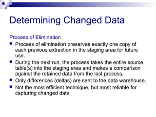 Process of Elimination
 Process of elimination preserves exactly one copy of
each previous extraction in the staging area for future
use.
 During the next run, the process takes the entire source
table(s) into the staging area and makes a comparison
against the retained data from the last process.
 Only differences (deltas) are sent to the data warehouse.
 Not the most efficient technique, but most reliable for
capturing changed data
Determining Changed Data
 