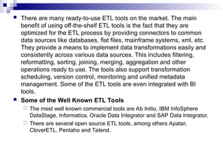  There are many ready-to-use ETL tools on the market. The main
benefit of using off-the-shelf ETL tools is the fact that they are
optimized for the ETL process by providing connectors to common
data sources like databases, flat files, mainframe systems, xml, etc.
They provide a means to implement data transformations easily and
consistently across various data sources. This includes filtering,
reformatting, sorting, joining, merging, aggregation and other
operations ready to use. The tools also support transformation
scheduling, version control, monitoring and unified metadata
management. Some of the ETL tools are even integrated with BI
tools.
 Some of the Well Known ETL Tools
 The most well known commercial tools are Ab Initio, IBM InfoSphere
DataStage, Informatica, Oracle Data Integrator and SAP Data Integrator.
 There are several open source ETL tools, among others Apatar,
CloverETL, Pentaho and Talend.
 