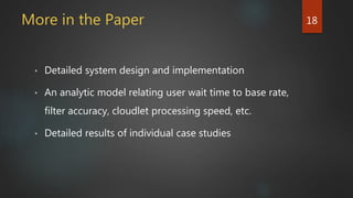 More in the Paper
• Detailed system design and implementation
• An analytic model relating user wait time to base rate,
filter accuracy, cloudlet processing speed, etc.
• Detailed results of individual case studies
18
 