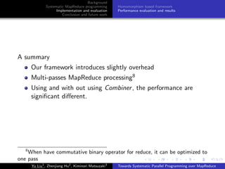 Background
Systematic MapReduce programming
Implementation and evaluation
Conclusion and future work
Homomorphism based framework
Performance evaluation and results
A summary
Our framework introduces slightly overhead
Multi-passes MapReduce processing8
Using and with out using Combiner, the performance are
signiﬁcant diﬀerent.
8
When have commutative binary operator for reduce, it can be optimized to
one pass
Yu Liu1
, Zhenjiang Hu2
, Kiminori Matsuzaki3
Towards Systematic Parallel Programming over MapReduce
 