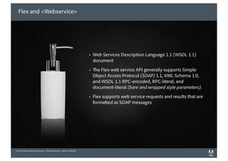 Flex and <Webservice>




                                                                             !   Web Services Description Language 1.1 (WSDL 1.1)
                                                                                 document
                                                                             !     e Flex web service API generally supports Simple
                                                                                 Object Access Protocol (SOAP) 1.1, XML Schema 1.0,
                                                                                 and WSDL 1.1 RPC-encoded, RPC-literal, and
                                                                                 document-literal (bare and wrapped style parameters).
                                                                             !   Flex supports web service requests and results that are
                                                                                 forma ed as SOAP messages




© 2010 Adobe Systems Incorporated. All Rights Reserved. Adobe Con dential.
©2010 Adobe Systems Incorporated. All Rights Reserved. Adobe Con dential.
 