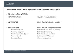 LCDS.war

    A le named « LCDS.war » is provided to start your Flex/Java projects.

  !       Structure of the WAR le:
   !     +WEB-INF/classes                                                    To place your Java classes


   !     +WEB-INF/lib                                                        Hosts the JAVA libraries of LCDS


   !     +WEB-INF/ ex                                                        Hosts the XML con guration les
               !    Remoting-con g.xml                                       Destinations to Java classes for remoting
               !    Messaging-con g.xml                                      Destinations for messaging
               !    Data-Management-con g.xml                                Destinations to Java assemblers
               !    Proxy-con g.xml                                          Destinations to HTTP services
               !    Services-con g.xml                                       Channels con gurations




© 2010 Adobe Systems Incorporated. All Rights Reserved. Adobe Con dential.
 