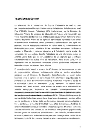 5
RESUMEN EJECUTIVO
La evaluación de la intervención de Soporte Pedagógico se llevó a cabo
con financiamiento del Proyecto Fortalecimiento de la Gestión de la Educación en el
Perú (FORGE). Soporte Pedagógico (SP), implementado por la Dirección de
Educación Primaria del Ministerio de Educación del Perú, es una intervención que
busca mejorar las condiciones en el ámbito educativo que permitan disminuir el atraso
escolar y mejorar los niveles de los logros de aprendizajes esperados en las áreas
de comunicación, matemática, ciencia y ambiente, y personal social. Para lograr sus
objetivos, Soporte Pedagógico interviene en cuatro áreas: a) Fortalecimiento de
desempeños en docentes y directivos de las instituciones educativas, b) Refuerzo
escolar, c) Materiales y recursos educativos y d) Articulación con la familia y la
comunidad. En ese sentido, Soporte Pedagógico es una intervención única en
América Latina dado que no hay precedentes de un programa que se enfoque
simultáneamente en las cuatro líneas de intervención. Hasta el año 2015, SP se
implementó solo en instituciones educativas públicas polidocentes completas de
educación primaria ubicadas en zonas urbanas.
El presente estudio evaluó el impacto de SP después de poco menos de un año
de implementación utilizando exclusivamente datos de fuentes secundarias
recogidas por el Ministerio de Educación. Específicamente, se usaron datos
históricos sobre el logro de los aprendizajes de los alumnos de segundo grado de
primaria en las áreas de comprensión lectora y matemática recogidos a través de
la Evaluación Censal de Estudiantes (ECE). Asimismo, se usaron datos
históricos del Censo Escolar. Para estimar los efectos de la intervención de
Soporte Pedagógico empleamos los métodos cuasi-experimentales de
Comparative Interrupted Time Series (CITS) y de Diferencia en Diferencias (DiD),
combinado con una estrategia de emparejamiento
o propensity score matching con estratificación geográfica. La combinación de la
técnica de emparejamiento con los modelos de CITS y DiD permitió incrementar la
comparabilidad de los dos grupos en torno de variables observables y no observables
que no cambian en el tiempo dado que las mismas escuelas fueron analizadas a
través del tiempo. El modelo CITS utilizó varios años de información histórica de
rendimiento académico, lo cual permitió no solo controlar por las diferencias en medias
a través del tiempo, sino también por las diferencias en trayectorias (o pendientes)
entre los grupos de intervención y comparación. Como resultado, las estimaciones
de impacto presentadas en este estudio se presumen no sesgadas de los efectos de
la intervención de SP. No obstante, dado el carácter cuasi-experimental del estudio,
 
