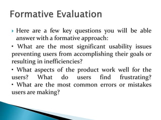  Here are a few key questions you will be able
answer with a formative approach:
• What are the most significant usability issues
preventing users from accomplishing their goals or
resulting in inefficiencies?
• What aspects of the product work well for the
users? What do users find frustrating?
• What are the most common errors or mistakes
users are making?
 