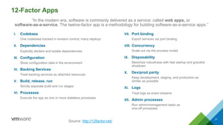 12-Factor Apps
I. Codebase
One codebase tracked in revision control, many deploys
II. Dependencies
Explicitly declare and isolate dependencies
III. Configuration
Store configuration data in the environment
IV. Backing Services
Treat backing services as attached resources
V. Build, release, run
Strictly separate build and run stages
VI. Processes
Execute the app as one or more stateless processes
VII. Port binding
Export services via port binding
VIII. Concurrency
Scale out via the process model
IX. Disposability
Maximize robustness with fast startup and graceful
shutdown
X. Dev/prod parity
Keep development, staging, and production as
similar as possible
XI. Logs
Treat logs as event streams
XII. Admin processes
Run admin/management tasks as
one-off processes
21
Source: http://12factor.net/
“In the modern era, software is commonly delivered as a service: called web apps, or
software-as-a-service. The twelve-factor app is a methodology for building software-as-a-service apps.”
 