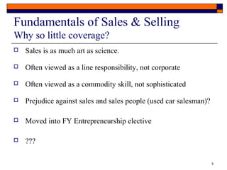 5 
Fundamentals of Sales & Selling 
Why so little coverage? 
 Sales is as much art as science. 
 Often viewed as a line responsibility, not corporate 
 Often viewed as a commodity skill, not sophisticated 
 Prejudice against sales and sales people (used car salesman)? 
 Moved into FY Entrepreneurship elective 
 ??? 
 