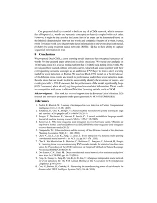 Our proposed dual layer model is built on top of a CNN network, which assumes
that all inputs (i.e., words and semantic concepts) are loosely coupled with each other.
However, it might be the case that the latent clues of an event can be determined based on
the intrinsic dependencies between the words and semantic concepts of a tweet. Hence,
room for future work is to incorporate these information in our event detection model,
probably by using recurrent neural networks (RNN) [12] due to their ability to capture
sequential information in text.
8 Conclusions
We proposed Dual-CNN, a deep learning model that uses the conceptual semantics of
words for ﬁne-grained event detection in crisis situations. We based our analysis on
Twitter data since it is a social media platform that is widely used during crisis events. We
investigated how named-entities in tweets can be extracted and used, together with their
corresponding semantic concepts as an additional CNN layer to train a deep learning
model for event detection on Twitter. We used our Dual-CNN model on a Twitter dataset
of 26 different crisis events and tested its performance under three event detection tasks.
Results show that our model is able to successfully identify the existence of events, and
event types with > 79% F-measure, but the performance of the model signiﬁcantly drops
(61% F-measure) when identifying ﬁne-grained event-related information. These results
are competitive with more traditional Machine Learning models, such as SVM.
Acknowledgment: This work has received support from the European Union’s Horizon 2020
research and innovation programme under grant agreement No 687847 (COMRADES).
References
1. Atefeh, F., Khreich, W.: A survey of techniques for event detection in Twitter. Computational
Intelligence 31(1), 132–164 (2015)
2. Bahdanau, D., Cho, K., Bengio, Y.: Neural machine translation by jointly learning to align
and translate. arXiv preprint arXiv:1409.0473 (2014)
3. Bengio, Y., Ducharme, R., Vincent, P., Jauvin, C.: A neural probabilistic language model.
Journal of machine learning research 3(Feb), 1137–1155 (2003)
4. Bercovici, J.: Why time magazine used instagram to cover hurricane sandy. Obtenido de
http://www. forbes. com/sites/jeffbercovici/2012/11/01/why-time-magazine-used-instagram-
to-cover-hurricane-sandy (2012)
5. Campanella, T.J.: Urban resilience and the recovery of New Orleans. Journal of the American
Planning Association 72(2), 141–146 (2006)
6. Chen, Y., Xu, L., Liu, K., Zeng, D., Zhao, J.: Event extraction via dynamic multi-pooling
convolutional neural networks. In: ACL (1). pp. 167–176 (2015)
7. Cho, K., Van Merri¨enboer, B., Gulcehre, C., Bahdanau, D., Bougares, F., Schwenk, H., Bengio,
Y.: Learning phrase representations using RNN encoder-decoder for statistical machine trans-
lation. In: Proceedings of the 2014 Conference on Empirical Methods in Natural Language
Processing (EMNLP 2014) (2014)
8. Dos Santos, C.N., Gatti, M.: Deep convolutional neural networks for sentiment analysis of
short texts. In: COLING. pp. 69–78 (2014)
9. Feng, X., Huang, L., Tang, D., Qin, B., Ji, H., Liu, T.: A language-independent neural network
for event detection. In: The 54th Annual Meeting of the Association for Computational
Linguistics. p. 66 (2016)
10. Gao, H., Barbier, G., Goolsby, R.: Harnessing the crowdsourcing power of social media for
disaster relief. IEEE Intelligent Systems 26(3), 10–14 (2011)
 