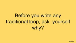 Before you write any
traditional loop, ask yourself
why?
@leojh
 