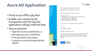 Azure AD Application
• Proxy to you Office 365 data
• Enable user-consent to be
transparent with the way the
application will play with the data
• Secure protocol
• No capturing user credentials
• Fine-grained access scopes
• Long-term access through refresh
tokens
 