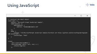 Using JavaScript
// construct the email object
const mail = {
subject: "Microsoft Graph JavaScript Sample",
toRecipients: [{
emailAddress: {
address: "example@example.com"
}
}],
body: {
content: "<h1>MicrosoftGraph JavaScript Sample</h1>Check out https://github.com/microsoftgraph/msgraph-
sdk-javascript",
contentType: "html"
}
}
client
.api('/users/me/sendMail')
.post({message: mail}, (err, res) => {
console.log(res)
})
 
