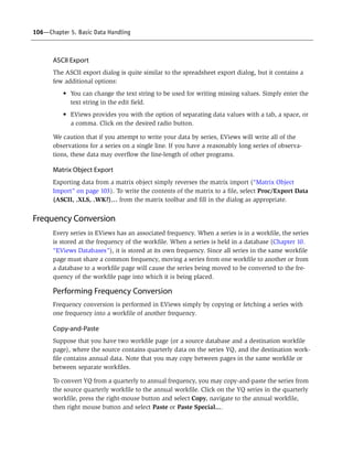 106—Chapter 5. Basic Data Handling
ASCII Export
The ASCII export dialog is quite similar to the spreadsheet export dialog, but it contains a
few additional options:
• You can change the text string to be used for writing missing values. Simply enter the
text string in the edit field.
• EViews provides you with the option of separating data values with a tab, a space, or
a comma. Click on the desired radio button.
We caution that if you attempt to write your data by series, EViews will write all of the
observations for a series on a single line. If you have a reasonably long series of observa-
tions, these data may overflow the line-length of other programs.
Matrix Object Export
Exporting data from a matrix object simply reverses the matrix import (“Matrix Object
Import” on page 103). To write the contents of the matrix to a file, select Proc/Export Data
(ASCII, .XLS, .WK?)… from the matrix toolbar and fill in the dialog as appropriate.
Frequency Conversion
Every series in EViews has an associated frequency. When a series is in a workfile, the series
is stored at the frequency of the workfile. When a series is held in a database (Chapter 10.
“EViews Databases”), it is stored at its own frequency. Since all series in the same workfile
page must share a common frequency, moving a series from one workfile to another or from
a database to a workfile page will cause the series being moved to be converted to the fre-
quency of the workfile page into which it is being placed.
Performing Frequency Conversion
Frequency conversion is performed in EViews simply by copying or fetching a series with
one frequency into a workfile of another frequency.
Copy-and-Paste
Suppose that you have two workfile page (or a source database and a destination workfile
page), where the source contains quarterly data on the series YQ, and the destination work-
file contains annual data. Note that you may copy between pages in the same workfile or
between separate workfiles.
To convert YQ from a quarterly to annual frequency, you may copy-and-paste the series from
the source quarterly workfile to the annual workfile. Click on the YQ series in the quarterly
workfile, press the right-mouse button and select Copy, navigate to the annual workfile,
then right mouse button and select Paste or Paste Special....
 