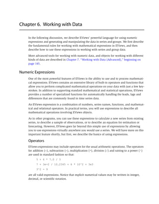 Chapter 6. Working with Data
In the following discussion, we describe EViews’ powerful language for using numeric
expressions and generating and manipulating the data in series and groups. We first describe
the fundamental rules for working with mathematical expressions in EViews, and then
describe how to use these expressions in working with series and group data.
More advanced tools for working with numeric data, and objects for working with different
kinds of data are described in Chapter 7. “Working with Data (Advanced),” beginning on
page 145.
Numeric Expressions
One of the most powerful features of EViews is the ability to use and to process mathemati-
cal expressions. EViews contains an extensive library of built-in operators and functions that
allow you to perform complicated mathematical operations on your data with just a few key-
strokes. In addition to supporting standard mathematical and statistical operations, EViews
provides a number of specialized functions for automatically handling the leads, lags and
differences that are commonly found in time series data.
An EViews expression is a combination of numbers, series names, functions, and mathemat-
ical and relational operators. In practical terms, you will use expressions to describe all
mathematical operations involving EViews objects.
As in other programs, you can use these expressions to calculate a new series from existing
series, to describe a sample of observations, or to describe an equation for estimation or
forecasting. However, EViews goes far beyond this simple use of expressions by allowing
you to use expressions virtually anywhere you would use a series. We will have more on this
important feature shortly, but first, we describe the basics of using expressions.
Operators
EViews expressions may include operators for the usual arithmetic operations. The operators
for addition (+), subtraction (-), multiplication (*), division (/) and raising to a power (^)
are used in standard fashion so that:
5 + 6 * 7.0 / 3
7 + 3e-2 / 10.2345 + 6 * 10^2 + 3e3
3^2 - 9
are all valid expressions. Notice that explicit numerical values may be written in integer,
decimal, or scientific notation.
 