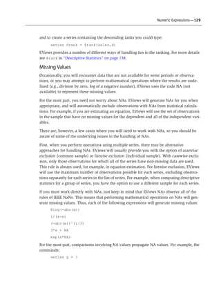 Numeric Expressions—129
and to create a series containing the descending ranks you could type:
series drank = @rank(sales,d)
EViews provides a number of different ways of handling ties in the ranking. For more details
see @rank in “Descriptive Statistics” on page 738.
Missing Values
Occasionally, you will encounter data that are not available for some periods or observa-
tions, or you may attempt to perform mathematical operations where the results are unde-
fined (e.g., division by zero, log of a negative number). EViews uses the code NA (not
available) to represent these missing values.
For the most part, you need not worry about NAs. EViews will generate NAs for you when
appropriate, and will automatically exclude observations with NAs from statistical calcula-
tions. For example, if you are estimating an equation, EViews will use the set of observations
in the sample that have no missing values for the dependent and all of the independent vari-
ables.
There are, however, a few cases where you will need to work with NAs, so you should be
aware of some of the underlying issues in the handling of NAs.
First, when you perform operations using multiple series, there may be alternative
approaches for handling NAs. EViews will usually provide you with the option of casewise
exclusion (common sample) or listwise exclusion (individual sample). With casewise exclu-
sion, only those observations for which all of the series have non-missing data are used.
This rule is always used, for example, in equation estimation. For listwise exclusion, EViews
will use the maximum number of observations possible for each series, excluding observa-
tions separately for each series in the list of series. For example, when computing descriptive
statistics for a group of series, you have the option to use a different sample for each series.
If you must work directly with NAs, just keep in mind that EViews NAs observe all of the
rules of IEEE NaNs. This means that performing mathematical operations on NAs will gen-
erate missing values. Thus, each of the following expressions will generate missing values:
@log(-abs(x))
1/(x-x)
(-abs(x))^(1/3)
3*x + NA
exp(x*NA)
For the most part, comparisons involving NA values propagate NA values. For example, the
commands:
series y = 3
 