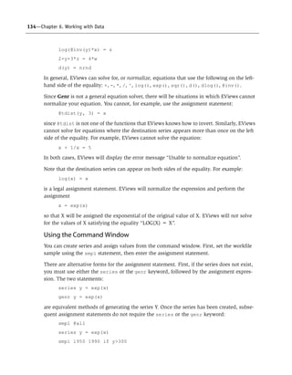 134—Chapter 6. Working with Data
log(@inv(y)*x) = z
2+y+3*z = 4*w
d(y) = nrnd
In general, EViews can solve for, or normalize, equations that use the following on the left-
hand side of the equality: +, –, *, /, ^, log(), exp(), sqr(), d(), dlog(), @inv().
Since Genr is not a general equation solver, there will be situations in which EViews cannot
normalize your equation. You cannot, for example, use the assignment statement:
@tdist(y, 3) = x
since @tdist is not one of the functions that EViews knows how to invert. Similarly, EViews
cannot solve for equations where the destination series appears more than once on the left
side of the equality. For example, EViews cannot solve the equation:
x + 1/x = 5
In both cases, EViews will display the error message “Unable to normalize equation”.
Note that the destination series can appear on both sides of the equality. For example:
log(x) = x
is a legal assignment statement. EViews will normalize the expression and perform the
assignment
x = exp(x)
so that X will be assigned the exponential of the original value of X. EViews will not solve
for the values of X satisfying the equality “LOG(X) = X”.
Using the Command Window
You can create series and assign values from the command window. First, set the workfile
sample using the smpl statement, then enter the assignment statement.
There are alternative forms for the assignment statement. First, if the series does not exist,
you must use either the series or the genr keyword, followed by the assignment expres-
sion. The two statements:
series y = exp(x)
genr y = exp(x)
are equivalent methods of generating the series Y. Once the series has been created, subse-
quent assignment statements do not require the series or the genr keyword:
smpl @all
series y = exp(x)
smpl 1950 1990 if y>300
 