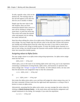 152—Chapter 7. Working with Data (Advanced)
To edit a specific value, click on the
desired cell. The existing value in
the cell will appear in the edit win-
dow for you to modify or delete.
Simply type the new value in the
edit window. Once you have
entered the desired value, move to a
new cell by clicking or using the
arrow keys, or press the return key.
This action will accept the entered
value and prepare you for editing
the newly selected cell.
Note that when editing the values of an alpha series, EViews does not require you to delimit
your strings. You may simply type the relevant value in the edit field. EViews will remove
any leading and trailing spaces from the value that you enter; if you wish to retain those
characters, enclose your string in double quotes. To enter the double quote character as a
part of your string, you should escape the character with another double quote so that you
enter two consecutive double quotes.
Assigning values to Alpha Series
You may assign values to an alpha series using string expressions. An alpha series assign-
ment has the form:
alpha_name = string_expr
where alpha_name is the name of an existing alpha series and string_expr is any expression
containing a combination of string literals, alpha series, and functions or operators that
return strings (see “Strings” on page 695 for details). As with ordinary series, we may com-
bine the declaration and assignment steps so that the commands:
alpha alpha_name = string_expr
or
genr alpha_name = string_expr
first create the alpha series alpha_name and then will assign the values using string_expr. In
the latter command, EViews notes that the right-hand side expression is a string so that it
knows to create an alpha series.
Alternatively, assuming that the alpha series exists, you may reassign the series values by
clicking on Quick/Generate Series... in the main menu and entering the assignment and
sample statements in the dialog. For example, if you enter the expression:
myalpha = string_expr
 