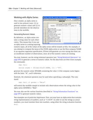 154—Chapter 7. Working with Data (Advanced)
Working with Alpha Series
Once created, an alpha series is
used in two primary ways: (1) to
generate numeric values and (2) to
provide identifiers for the observa-
tions in the workfile.
Generating Numeric Values
By definition, an alpha series con-
tains a string value for each obser-
vation. This means that if you use
an alpha series in a setting requiring
numeric input, all of the values of the alpha series will be treated as NAs. For example, if
you attempt to compute the mean of the STATE alpha series or use the Dow company NAME
in an equation regression specification, EViews will generate an error saying that there are
an insufficient number of observations, since all of the numeric values are missing.
You may, however, use the string relational operators (see “String Relational Operators” on
page 696) to generate a series of numeric values. For the data from our Dow Jones example,
the commands:
smpl @all
series wname = (@lower(@left(NAME, 1)) = "w")
generate the numeric series WNAME containing the value 1 if the company name begins
with the letter “W”, and 0 otherwise.
Similarly, the relational operators may be used when specifying a subsample. The com-
mand:
smpl @all if gender = "Male"
will restrict the workfile sample to include only observations where the string value in the
alpha series GENDER is “Male”.
You may also use the various functions described in “String Information Functions” on
page 699 to generate numeric values.
Two examples are of particular importance. First, you may have an alpha series that contains
string representations of numbers, such as “3.14159”. In order to use the strings as actual
numbers, you must translate them into numbers, using either the string evaluation function
@val.
 