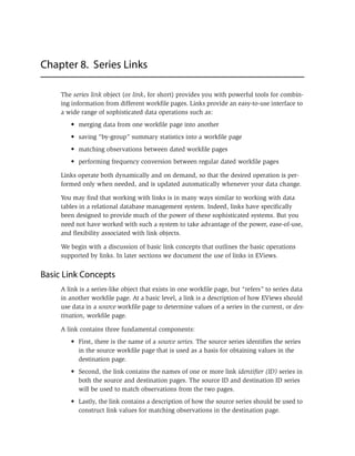 Chapter 8. Series Links
The series link object (or link, for short) provides you with powerful tools for combin-
ing information from different workfile pages. Links provide an easy-to-use interface to
a wide range of sophisticated data operations such as:
• merging data from one workfile page into another
• saving “by-group” summary statistics into a workfile page
• matching observations between dated workfile pages
• performing frequency conversion between regular dated workfile pages
Links operate both dynamically and on demand, so that the desired operation is per-
formed only when needed, and is updated automatically whenever your data change.
You may find that working with links is in many ways similar to working with data
tables in a relational database management system. Indeed, links have specifically
been designed to provide much of the power of these sophisticated systems. But you
need not have worked with such a system to take advantage of the power, ease-of-use,
and flexibility associated with link objects.
We begin with a discussion of basic link concepts that outlines the basic operations
supported by links. In later sections we document the use of links in EViews.
Basic Link Concepts
A link is a series-like object that exists in one workfile page, but “refers” to series data
in another workfile page. At a basic level, a link is a description of how EViews should
use data in a source workfile page to determine values of a series in the current, or des-
tination, workfile page.
A link contains three fundamental components:
• First, there is the name of a source series. The source series identifies the series
in the source workfile page that is used as a basis for obtaining values in the
destination page.
• Second, the link contains the names of one or more link identifier (ID) series in
both the source and destination pages. The source ID and destination ID series
will be used to match observations from the two pages.
• Lastly, the link contains a description of how the source series should be used to
construct link values for matching observations in the destination page.
 