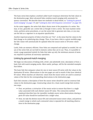 174—Chapter 8. Series Links
The basic series link employs a method called match merging to determine the link values in
the destination page. More advanced links combine match merging with automatic fre-
quency conversion. We describe these two methods in detail below, in “Linking by general
match merging” on page 174 and “Linking by date with frequency conversion” on page 183.
As the name suggests, the series link object shares most of the properties of a series. You
may, in fact, generally use a series link as though it were a series. You may examine series
views, perform series procedures, or use the series link to generate new data, or you may
use the link as a regressor in an equation specification.
Another important property of links is that they are “live”, in the sense that the values in the
link change as its underlying data change. Thus, if you have a link in a given workfile page,
the link values will automatically be updated when the source series or ID series values
change.
Lastly, links are memory efficient. Since links are computed and updated as needed, the val-
ues of the series link are not held in memory unless they are in use. Thus, it is possible to
create a page populated entirely by links that takes up only the minimum amount of mem-
ory required to perform all necessary operations.
Linking by general match merging
We begin our discussion of linking with a brief, and admittedly terse, description of how a
basic link with match merging works. More useful, perhaps, will be the extended examples
that follow.
The basic link first compares values for one or more source ID series with the values in the
destination ID series. Observations in the two pages are said to match if they have identical
ID values. When matches are observed, values from the source series are used to construct
values of the link for the corresponding observations in the destination page.
Each link contains a description of how the source series should be used to construct link
values in the destination page. Constructing values for a basic match merge link involves
two steps:
• First, we perform a contraction of the source series to ensure that there is a single
value associated with each distinct source ID value. The contraction method
employed describes how the (possibly) multiple source series observations sharing a
given ID value should be translated into a single value.
• Next, we take the distinct source IDs and contracted source series values, and perform
a match merge in which each contracted value is repeated for all matching observa-
tions in the destination page.
 