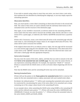 Reshaping a Workfile—243
If you wish to unstack using values in more than one series, you must create a new series
that combines the two identifiers by identifying the subgroups, or you may simply repeat the
unstacking operation.
Observation Identifiers
Next, you must specify a series object containing an observation ID series in the second edit
field. The values of this series are used to identify both the individual observations in the
unstacked series and the structure of the destination page.
Once again, if your workfile is structured, an obvious choice for the unstacking identifier
series comes from the series used to structure the workfile, either directly (the date or cross-
section ID in a panel page), or indirectly (the YEAR or QUARTER extracted from a quarterly
date).
EViews will, if necessary, create a new observation ID series in the unstacked page with the
same name as, and containing the unique values of, the original observation ID series. This
series will be used to structure the workfile.
If the original observation ID is an ordinary series or alpha, the new page will be structured
as a cross-section page using the new identifier series. Alternatively, if the observation ID is
a date series or the “@DATE” keyword, EViews will analyze the observed date values and
will create a dated page with the appropriate frequency.
Series to be Unstacked
You may enter the names of the series, alphas, and links that you wish to unstack in the edit
field Series to be unstacked into new workfile page. You may enter the names directly, or
use expressions containing wildcards. For example, the expression “SALES A*” instructs
EViews to unstack both the SALES series as well as all series objects beginning with the let-
ter “A”.
Note that the RESID series and the unstacking ID series may not be unstacked.
Naming Unstacked Series
EViews will use the pattern in the Name pattern for unstacked series field to construct the
names for the new unstacked series or alphas associated with each stacked series object.
By default, the wildcard pattern “*?” will be used, meaning that unstacked series names will
be constructed by concatenating the name of the series object to be unstacked and a string
containing one of the unique values found in the unstacking ID series.
In our example above, when unstacking the SALES series using NAME as the unstacking ID
series and the wildcard name pattern “*?”, EViews will create the series JASONSALES and
ADAMSALES. If instead, we enter the pattern “?_*”, EViews will put the unstacked values in
the series SALES_JASON and SALES_ADAM.
 