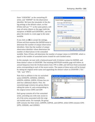 Reshaping a Workfile—245
Enter “COUNTRY” as the unstacking ID
series, and “DATEID” for the observation
identifier. We leave the remainder of the dia-
log settings at the default values, so that
EViews will use “*?” as the name pattern, will
copy all series objects in the page (with the
exception of RESID and COUNTRY), and will
place the results in a new page in the same
workfile.
If you click on OK to accept the settings,
EViews will first examine the DATEID series to
determine the number of unique observation
identifiers. Note that the number of unique
observation identifier values determines the
number of observations in the unstacked
workfile. Next, EViews will determine the number of unique values in COUNTRY, which is
equal to the number of unstacked series created for each stacked series.
In this example, we start with a balanced panel with 10 distinct values for DATEID, and
three distinct values in COUNTRY. The resulting UNTITLED workfile page will follow an
annual frequency from the 10 observations from 1991 to 2000, and will have three unstacked
series corresponding to each of the source series. The names of these series will be formed
by taking the original series name and appending the distinct values in COUNTRY (“US,”
“UK,” and “JPN”).
Note that in addition to the six unstacked
series CONSJPN, CONSUK, CONSUS,
GDPJPN, GDPUK, GDPUS, EViews has cre-
ated four additional objects. First, the
unstacked page contains two group objects
taking the name of, and corresponding to,
the original series CONS and GDP.
Each group contains all of the unstacked
series, providing you with easy access to
all of the series associated with the origi-
nal stacked series. For example, the group
GDP contains the three series, GDPJPN, GDPUK, and GDPUS, while CONS contains CON-
SJPN, CONSUK, and CONSUS.
 
