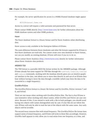 288—Chapter 10. EViews Databases
For example, the server specification for access to a FAME/Channel database might appear
as:
#2552@channel.fame.com
Access to a server will require a valid username and password for that server.
Please contact FAME directly (http://www.fame.com) for further information about the
FAME database system and other FAME products.
Haver
The Haver database format is a binary format used by Haver Analytics when distributing
data.
Haver access is only available in the Enterprise Edition of EViews.
The main difference between Haver databases and other file formats supported by EViews is
that Haver databases are read-only. You cannot create your own database in Haver format,
nor can you modify an existing database. EViews will error if you try to do so.
Please contact Haver Analytics (http://www.haver.com) directly for further information
about Haver Analytics data products.
AREMOS TSD
The TSD format is a portable ASCII file format written by the AREMOS package. Although
EViews already has some support for TSD files through the tsdftech, tsdstore, tsdload
and tsdsave commands, working with the database directly gives you an intuitive graphi-
cal interface to the data, and allows you to move data directly in and out of an EViews data-
base without having to move the data through a workfile (which may force the data to be
converted to a single frequency).
GiveWin/PcGive
The GiveWin/PcGive format is a binary file format used by GiveWin, PcGive versions 7 and
8, and PcFiml.
There are two issues when working with GiveWin/PcGive files. The first is that EViews is
case insensitive when working with object names, while GiveWin and PcGive are case sen-
sitive. Because of this, if you intend to work with a file in both packages, you should avoid
having two objects with names distinguished only by case. If your files do not follow this
rule, EViews will only be able to read the last of the objects with the same name. Any early
objects will be invisible.
The second issue concerns files with mixed frequency. The GiveWin/PcGive file format does
support series of mixed frequency, and EViews will write to these files accordingly. However,
GiveWin itself appears to only allow you to read series from one frequency at a time, and
 