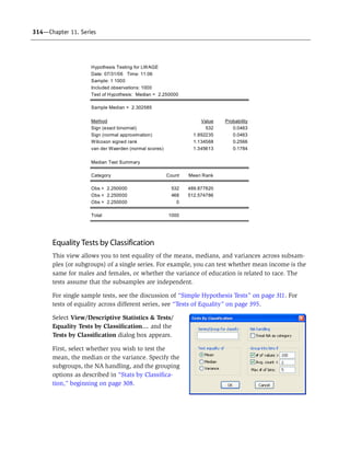 314—Chapter 11. Series
Equality Tests by Classification
This view allows you to test equality of the means, medians, and variances across subsam-
ples (or subgroups) of a single series. For example, you can test whether mean income is the
same for males and females, or whether the variance of education is related to race. The
tests assume that the subsamples are independent.
For single sample tests, see the discussion of “Simple Hypothesis Tests” on page 311. For
tests of equality across different series, see “Tests of Equality” on page 395.
Select View/Descriptive Statistics & Tests/
Equality Tests by Classification… and the
Tests by Classification dialog box appears.
First, select whether you wish to test the
mean, the median or the variance. Specify the
subgroups, the NA handling, and the grouping
options as described in “Stats by Classifica-
tion,” beginning on page 308.
Hypothesis Testing for LWAGE
Date: 07/31/06 Time: 11:06
Sample: 1 1000
Included observations: 1000
Test of Hypothesis: Median = 2.250000
Sample Median = 2.302585
Method Value Probability
Sign (exact binomial) 532 0.0463
Sign (normal approximation) 1.992235 0.0463
Wilcoxon signed rank 1.134568 0.2566
van der Waerden (normal scores) 1.345613 0.1784
Median Test Summary
Category Count Mean Rank
Obs > 2.250000 532 489.877820
Obs < 2.250000 468 512.574786
Obs = 2.250000 0
Total 1000
 