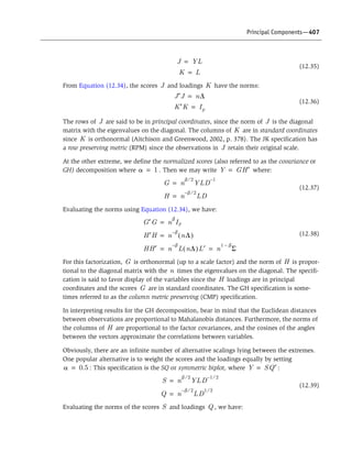 Principal Components—407
(12.35)
From Equation (12.34), the scores and loadings have the norms:
(12.36)
The rows of are said to be in principal coordinates, since the norm of is the diagonal
matrix with the eigenvalues on the diagonal. The columns of are in standard coordinates
since is orthonormal (Aitchison and Greenwood, 2002, p. 378). The JK specification has
a row preserving metric (RPM) since the observations in retain their original scale.
At the other extreme, we define the normalized scores (also referred to as the covariance or
GH) decomposition where . Then we may write where:
(12.37)
Evaluating the norms using Equation (12.34), we have:
(12.38)
For this factorization, is orthonormal (up to a scale factor) and the norm of is propor-
tional to the diagonal matrix with the times the eigenvalues on the diagonal. The specifi-
cation is said to favor display of the variables since the loadings are in principal
coordinates and the scores are in standard coordinates. The GH specification is some-
times referred to as the column metric preserving (CMP) specification.
In interpreting results for the GH decomposition, bear in mind that the Euclidean distances
between observations are proportional to Mahalanobis distances. Furthermore, the norms of
the columns of are proportional to the factor covariances, and the cosines of the angles
between the vectors approximate the correlations between variables.
Obviously, there are an infinite number of alternative scalings lying between the extremes.
One popular alternative is to weight the scores and the loadings equally by setting
: This specification is the SQ or symmetric biplot, where :
(12.39)
Evaluating the norms of the scores and loadings , we have:
J YL=
K L=
J K
J¢J nL=
K¢K Ip=
J J
K
K
J
a 1= Y GH¢=
G n
b 2§
YLD
1–
=
H n
b– 2§
LD=
G¢G n
b
Ip=
H¢H n
b–
nL( )=
HH¢ n
b–
L nL( )L¢ n
1 b–
S= =
G H
n
H
G
H
a 0.5= Y SQ¢=
S n
b 2§
YLD
1 2§–
=
Q n
b– 2§
LD
1 2§
=
S Q
 
