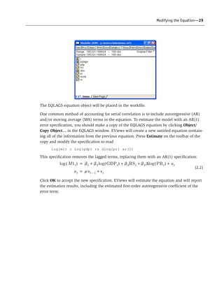 Modifying the Equation—29
The EQLAGS equation object will be placed in the workfile.
One common method of accounting for serial correlation is to include autoregressive (AR)
and/or moving average (MA) terms in the equation. To estimate the model with an AR(1)
error specification, you should make a copy of the EQLAGS equation by clicking Object/
Copy Object… in the EQLAGS window. EViews will create a new untitled equation contain-
ing all of the information from the previous equation. Press Estimate on the toolbar of the
copy and modify the specification to read
log(m1) c log(gdp) rs dlog(pr) ar(1)
This specification removes the lagged terms, replacing them with an AR(1) specification:
(2.2)
Click OK to accept the new specification. EViews will estimate the equation and will report
the estimation results, including the estimated first-order autoregressive coefficient of the
error term:
M1t( )log b1 b2log GDPt( ) b3RSt b4 log PRt( ) ut+D+ ++=
ut rut 1– et+=
 