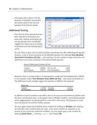 34—Chapter 2. A Demonstration
This graph shows clearly that the
forecasts of LOG(M1) over-predict
the actual values in the last four
quarters of the forecast period.
Additional Testing
Note that the above specification has
been selected for illustration pur-
poses only. Indeed, performing vari-
ous specification tests on EQLAGS
suggests that there may be a number
of problems with the existing specifi-
cation.
For one, there is quite a bit of serial correlation remaining even after estimating the lag spec-
ification. A test of serial correlation in the EQLAGS equation (by selecting View/Residual
Tests/Serial Correlation LM Test…, and entering 1 for the number of lags) rejects the null
hypothesis of no serial correlation in the reformulated equation:
Moreover, there is strong evidence of autoregressive conditional heteroskedasticity (ARCH)
in the residuals. Select View/Residual Tests/ARCH LM Test… and accept the default of 1.
The ARCH test results strongly suggest the presence of ARCH in the residuals:
In addition to serial correlation and ARCH, there is an even more fundamental problem with
the above specification since, as the graphs attest, LOG(M1) exhibits a pronounced upward
trend, suggesting that we should perform a unit root in this series. The presence of a unit
root will indicate the need for further analysis.
We once again display the LOG(M1) series window by clicking on Window and selecting
the LOG(M1) series window from the menu. If the series window for LOG(M1) is not
present (if you previously closed the window), you may again open a new window by
selecting Quick/Show…, entering log(m1), and clicking OK.
Breusch-Godfrey Serial Correlation LM Test:
F-statistic 7.880369 Prob. F(1,153) 0.0056
Obs*R-squared 7.935212 Prob. Chi-Square(1) 0.0048
ARCH Test:
F-statistic 11.21965 Probability 0.001011
Obs*R-squared 10.61196 Probability 0.001124
 