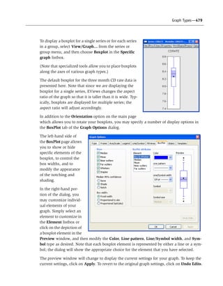 Graph Types—479
To display a boxplot for a single series or for each series
in a group, select View/Graph... from the series or
group menu, and then choose Boxplot in the Specific
graph listbox.
(Note that specialized tools allow you to place boxplots
along the axes of various graph types.)
The default boxplot for the three month CD rate data is
presented here. Note that since we are displaying the
boxplot for a single series, EViews changes the aspect
ratio of the graph so that it is taller than it is wide. Typ-
ically, boxplots are displayed for multiple series; the
aspect ratio will adjust accordingly.
In addition to the Orientation option on the main page
which allows you to rotate your boxplots, you may specify a number of display options in
the BoxPlot tab of the Graph Options dialog.
The left-hand side of
the BoxPlot page allows
you to show or hide
specific elements of the
boxplot, to control the
box widths, and to
modify the appearance
of the notching and
shading.
In the right-hand por-
tion of the dialog, you
may customize individ-
ual elements of your
graph. Simply select an
element to customize in
the Element listbox or
click on the depiction of
a boxplot element in the
Preview window, and then modify the Color, Line pattern, Line/Symbol width, and Sym-
bol type as desired. Note that each boxplot element is represented by either a line or a sym-
bol; the dialog will show the appropriate choice for the element that you have selected.
The preview window will change to display the current settings for your graph. To keep the
current settings, click on Apply. To revert to the original graph settings, click on Undo Edits.
 