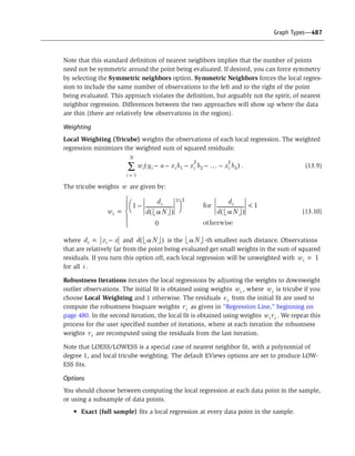 Graph Types—487
Note that this standard definition of nearest neighbors implies that the number of points
need not be symmetric around the point being evaluated. If desired, you can force symmetry
by selecting the Symmetric neighbors option. Symmetric Neighbors forces the local regres-
sion to include the same number of observations to the left and to the right of the point
being evaluated. This approach violates the definition, but arguably not the spirit, of nearest
neighbor regression. Differences between the two approaches will show up where the data
are thin (there are relatively few observations in the region).
Weighting
Local Weighting (Tricube) weights the observations of each local regression. The weighted
regression minimizes the weighted sum of squared residuals:
. (13.9)
The tricube weights are given by:
(13.10)
where and is the -th smallest such distance. Observations
that are relatively far from the point being evaluated get small weights in the sum of squared
residuals. If you turn this option off, each local regression will be unweighted with
for all .
Robustness Iterations iterates the local regressions by adjusting the weights to downweight
outlier observations. The initial fit is obtained using weights , where is tricube if you
choose Local Weighting and 1 otherwise. The residuals from the initial fit are used to
compute the robustness bisquare weights as given in “Regression Line,” beginning on
page 480. In the second iteration, the local fit is obtained using weights . We repeat this
process for the user specified number of iterations, where at each iteration the robustness
weights are recomputed using the residuals from the last iteration.
Note that LOESS/LOWESS is a special case of nearest neighbor fit, with a polynomial of
degree 1, and local tricube weighting. The default EViews options are set to produce LOW-
ESS fits.
Options
You should choose between computing the local regression at each data point in the sample,
or using a subsample of data points.
• Exact (full sample) fits a local regression at every data point in the sample.
wi yi a– xi– b1 xi
2
b2– º– xi
k
bk–( )
i 1=
N
Â
w
wi
1
di
d aN( )
-----------------------
3
–
Ë ¯
Ê ˆ
3
0Ó
Ô
Ì
Ô
Ï
=
for
di
d aN( )
----------------------- 1<
otherwise
di xi x–= d aN( ) aN
wi 1=
i
wi wi
ei
ri
wiri
ri
 