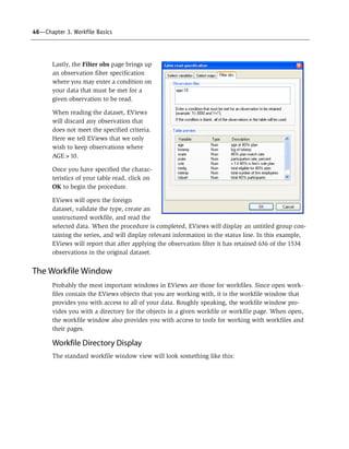 46—Chapter 3. Workfile Basics
Lastly, the Filter obs page brings up
an observation filter specification
where you may enter a condition on
your data that must be met for a
given observation to be read.
When reading the dataset, EViews
will discard any observation that
does not meet the specified criteria.
Here we tell EViews that we only
wish to keep observations where
AGE>10.
Once you have specified the charac-
teristics of your table read, click on
OK to begin the procedure.
EViews will open the foreign
dataset, validate the type, create an
unstructured workfile, and read the
selected data. When the procedure is completed, EViews will display an untitled group con-
taining the series, and will display relevant information in the status line. In this example,
EViews will report that after applying the observation filter it has retained 636 of the 1534
observations in the original dataset.
The Workfile Window
Probably the most important windows in EViews are those for workfiles. Since open work-
files contain the EViews objects that you are working with, it is the workfile window that
provides you with access to all of your data. Roughly speaking, the workfile window pro-
vides you with a directory for the objects in a given workfile or workfile page. When open,
the workfile window also provides you with access to tools for working with workfiles and
their pages.
Workfile Directory Display
The standard workfile window view will look something like this:
 