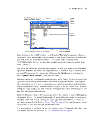 The Workfile Window—47
In the title bar of the workfile window you will see the “Workfile” designation followed by
the workfile name. If the workfile has been saved to disk, you will see the name and the full
disk path. Here, the name of the workfile is “TESTFILE”, and it is located in the
“C:EVIEWSDATA” directory on disk. If the workfile has not been saved, it will be desig-
nated “UNTITLED”.
Just below the titlebar is a button bar that provides you with easy access to useful workfile
operations. Note that the buttons are simply shortcuts to items that may be accessed from
the main EViews menu. For example, the clicking on the Fetch button is equivalent to
selecting Object/Fetch from DB... from the main menu.
Below the toolbar are two lines of status information where EViews displays the range (and
optionally, the structure) of the workfile, the current sample of the workfile (the range of
observations that are to be used in calculations and statistical operations), and the display
filter (rule used in choosing a subset of objects to display in the workfile window). You may
change the range, sample, and filter by double clicking on these labels and entering the rele-
vant information in the dialog boxes.
Lastly, in the main portion of the window, you will see the contents of your workfile page in
the workfile directory. In normal display mode, all named objects are listed in the directory,
sorted by name, with an icon showing the object type. The different types of objects and
their icons are described in detail in “Object Types” on page 65. You may also show a subset
of the objects in your workfile page, as described below.
It is worth keeping in mind that the workfile window is a specific example of an object win-
dow. Object windows are discussed in “The Object Window” on page 69.
 