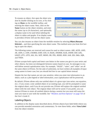 72—Chapter 4. Object Basics
To rename an object, first open the object win-
dow by double clicking on its icon, or by click-
ing on Show on the workfile toolbar, and
entering the object name. Next, click on the
Name button on the object window, and enter
the name (up to 24 characters), and optionally,
a display name to be used when labeling the
object in tables and graphs. If no display name
is provided, EViews will use the object name.
You can also rename an object from the workfile window by selecting Object/Rename
Selected… and then specifying the new object name. This method saves you from first hav-
ing to open the object.
The following names are reserved and cannot be used as object names: ABS, ACOS, AND,
AR, ASIN, C, CON, CNORM, COEF, COS, D, DLOG, DNORM, ELSE, ENDIF, EXP, LOG,
LOGIT, LPT1, LPT2, MA, NA, NOT, NRND, OR, PDL, RESID, RND, SAR, SIN, SMA, SQR,
and THEN.
EViews accepts both capital and lower case letters in the names you give to your series and
other objects, but does not distinguish between names based on case. Its messages to you
will follow normal capitalization rules. For example, “SALES”, “sales”, and “sAles” are all
the same object in EViews. For the sake of uniformity, we have written all examples of input
using names in lower case, but you should feel free to use capital letters instead.
Despite the fact that names are not case sensitive, when you enter text information in an
object, such as a plot legend or label information, your capitalization will be preserved.
By default, EViews allows only one untitled object of a given type (one series, one equation,
etc.). If you create a new untitled object of an existing type, you will be prompted to name
the original object, and if you do not provide one, EViews will replace the original untitled
object with the new object. The original object will not be saved. If you prefer, you can
instruct EViews to retain all untitled objects during a session but you must still name the
ones you want to save with the workfile. See “Window and Font Options” on page 763 of
the User’s Guide II.
Labeling Objects
In addition to the display name described above, EViews objects have label fields where you
can provide extended annotation and commentary. To view these fields, select View/Label
from the object window:
 