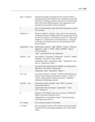 arch—293
ged [=number] Estimate the model assuming that the residuals follow a
conditional GED (the default is the conditional normal dis-
tribution). Providing a positive value for the optional argu-
ment will fix the GED parameter. If the argument is not
provided, the parameter will be estimated.
z Turn of backcasting for both initial MA innovations and ini-
tial variances.
backcast=n Backcast weight to calculate value used as the presample
conditional variance. Weight needs to be greater than 0 and
less than or equal to 1; the default value is 0.7. Note that a
weight of 1 is equivalent to no backcasting, i.e. using the
unconditional residual variance as the presample condi-
tional variance.
optmethod = arg Optimization method: “bfgs” (BFGS); “newton” (Newton-
Raphson), “opg” or “bhhh” (OPG or BHHH), “legacy”
(EViews legacy).
“bfgs” is the default for new equations.
optstep = arg Step method: “marquardt” (Marquardt - default); “dogleg”
(Dogleg); “linesearch” (Line search).
(Applicable when “optmethod=bfgs”, “optmethod=new-
ton” or “optmethod=opg”.)
b Use Berndt-Hall-Hall-Hausman (BHHH) as maximization
algorithm. The default is Marquardt.
(Applicable when “optmethod=legacy”.)
cov=arg Covariance method: “ordinary” (default method based on
inverse of the estimated information matrix), “huber” or
“white” (Huber-White sandwich method), “bollerslev”
(Bollerslev-Wooldridge method).
covinfo = arg Information matrix method: “opg” (OPG); “hessian”
(observed Hessian), “
(Applicable when non-legacy “optmethod=” with
“cov=ordinary”.)
h Bollerslev-Wooldridge robust quasi-maximum likelihood
(QML) covariance/standard errors.
(Applicable for “optmethod=legacy” when estimating
assuming normal errors.)
m=integer Set maximum number of iterations.
c=scalar Set convergence criterion. The criterion is based upon the
maximum of the percentage changes in the scaled coeffi-
cients.
 