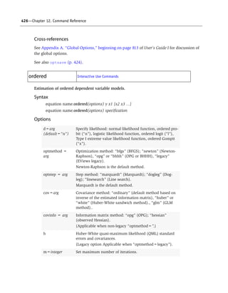 426—Chapter 12. Command Reference
Cross-references
See Appendix A. “Global Options,” beginning on page 813 of User’s Guide I for discussion of
the global options.
See also optsave (p. 424).
Estimation of ordered dependent variable models.
Syntax
equation name.ordered(options) y x1 [x2 x3 ...]
equation name.ordered(options) specification
Options
ordered Interactive Use Commands
d=arg
(default=“n”)
Specify likelihood: normal likelihood function, ordered pro-
bit (“n”), logistic likelihood function, ordered logit (“l”),
Type I extreme value likelihood function, ordered Gompit
(“x”).
optmethod =
arg
Optimization method: “bfgs” (BFGS); “newton” (Newton-
Raphson), “opg” or “bhhh” (OPG or BHHH), “legacy”
(EViews legacy).
Newton-Raphson is the default method.
optstep = arg Step method: “marquardt” (Marquardt); “dogleg” (Dog-
leg); “linesearch” (Line search).
Marquardt is the default method.
cov=arg Covariance method: “ordinary” (default method based on
inverse of the estimated information matrix), “huber” or
“white” (Huber-White sandwich method)., “glm” (GLM
method)..
covinfo = arg Information matrix method: “opg” (OPG); “hessian”
(observed Hessian).
(Applicable when non-legacy “optmethod=”.)
h Huber-White quasi-maximum likelihood (QML) standard
errors and covariances.
(Legacy option Applicable when “optmethod=legacy”).
m=integer Set maximum number of iterations.
 