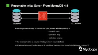 Resumable Initial Sync - From MongoDB 4.4
PRIMARY SECONDARY
▪ Initial Sync can attempt to resume the sync process if interrupted by a
• network error
• collection drop
• collection rename
• The Secondary tries to resume initial sync for 24 hours (Default)
• db.adminCommand( { setParameter: 1, initialSyncTransientErrorRetryPeriodSeconds: <value> } )
 