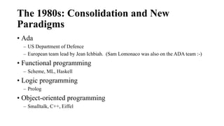 The 1980s: Consolidation and New
Paradigms
• Ada
– US Department of Defence
– European team lead by Jean Ichbiah. (Sam Lomonaco was also on the ADA team :-)
• Functional programming
– Scheme, ML, Haskell
• Logic programming
– Prolog
• Object-oriented programming
– Smalltalk, C++, Eiffel
 