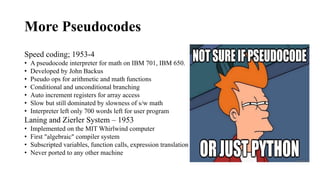 More Pseudocodes
Speed coding; 1953-4
• A pseudocode interpreter for math on IBM 701, IBM 650.
• Developed by John Backus
• Pseudo ops for arithmetic and math functions
• Conditional and unconditional branching
• Auto increment registers for array access
• Slow but still dominated by slowness of s/w math
• Interpreter left only 700 words left for user program
Laning and Zierler System – 1953
• Implemented on the MIT Whirlwind computer
• First "algebraic" compiler system
• Subscripted variables, function calls, expression translation
• Never ported to any other machine
 