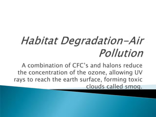 A combination of CFC’s and halons reduce
 the concentration of the ozone, allowing UV
rays to reach the earth surface, forming toxic
                          clouds called smog.
 