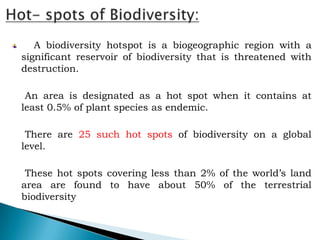 A biodiversity hotspot is a biogeographic region with a
significant reservoir of biodiversity that is threatened with
destruction.

 An area is designated as a hot spot when it contains at
least 0.5% of plant species as endemic.

 There are 25 such hot spots of biodiversity on a global
level.

 These hot spots covering less than 2% of the world’s land
area are found to have about 50% of the terrestrial
biodiversity
 