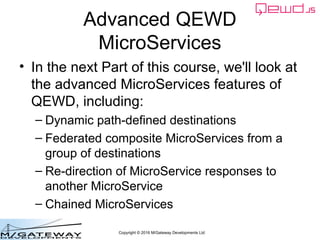 Copyright © 2016 M/Gateway Developments Ltd
Advanced QEWD
MicroServices
• In the next Part of this course, we'll look at
the advanced MicroServices features of
QEWD, including:
– Dynamic path-defined destinations
– Federated composite MicroServices from a
group of destinations
– Re-direction of MicroService responses to
another MicroService
– Chained MicroServices
 