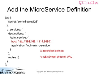 Copyright © 2016 M/Gateway Developments Ltd
Add the MicroService Definition
jwt: {
secret: 'someSecret123'
},
u_services: {
destinations: {
login_service: {
host: 'http://192.168.1.114:8080',
application: 'login-micro-service'
}
},
routes: []
}
};
A destination defines:
-a QEWD host endpoint URL
 