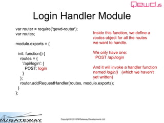Copyright © 2016 M/Gateway Developments Ltd
Login Handler Module
var router = require('qewd-router');
var routes;
module.exports = {
init: function() {
routes = {
'/api/login': {
POST: login
}
};
router.addMicroServiceHandler(routes, module.exports);
}
};
Inside this function, we define a
routes object for all the routes
we want to handle.
We only have one:
POST /api/login
And it will invoke a handler function
named login() (which we haven't
yet written)
 