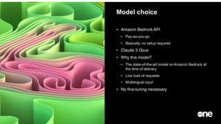 Model choice
14
• Amazon Bedrock API
• Pay-as-you-go
• Basically, no setup required
• Claude 3 Opus
• Why this model?
• The state-of-the-art model on Amazon Bedrock at
the time of delivery
• Low load of requests
• Multilingual input
• No fine-tuning necessary
 
