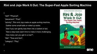 25
Rini and Jojo Work It Out: The Super-Fast Apple Sorting Machine
{
"skill": "Physical",
"placement": "Post",
"activity": "Rini and Jojo made an apple sorting machine.
Gather some small balls or rolled up socks.
See if you can gently toss them into a basket or box.
Take a step back each time to make it more challenging.
How many can you get in a row?",
"title": "Toss and Sort",
"category": "Play“
}
 