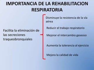 IMPORTANCIA DE LA REHABILITACION
RESPIRATORIA
Facilita la eliminación de
las secreciones
traqueobronquiales
Disminuye la resistencia de la vía
aérea
Reducir el trabajo respiratorio
Mejorar el intercambio gaseoso
Aumenta la tolerancia al ejercicio
Mejora la calidad de vida
 