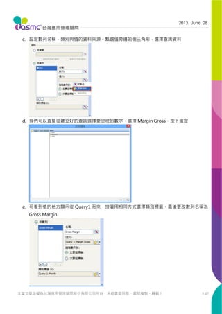 P. 07
2013. June 28
本篇文章版權為台灣應用管理顧問股份有限公司所有，未經書面同意，嚴禁複製、轉載！
c. 設定數列名稱，類別與值的資料來源。點選值旁邊的倒三角形，選擇查詢資料
d. 我們可以直接從建立好的查詢選擇要呈現的數字，選擇 Margin Gross，按下確定
e. 可看到值的地方顯示從 Query1 而來，接著用相同方式選擇類別標籤。最後更改數列名稱為
Gross Margin
 