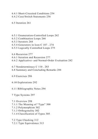 6.4.1 Short-Circuited Conditions 254
6.4.2 Case/Switch Statements 256
6.5 Iteration 261
6.5.1 Enumeration-Controlled Loops 262
6.5.2 Combination Loops 266
6.5.3 Iterators 268
6.5.4 Generators in Icon C 107 . 274
6.5.5 Logically Controlled Loops 275
6.6 Recursion 277
6.6.1 Iteration and Recursion 277
6.6.2 Applicative- and Normal-Order Evaluation 282
6.7 Nondeterminacy C 110 . 283
6.8 Summary and Concluding Remarks 284
6.9 Exercises 286
6.10 Explorations 292
6.11 Bibliographic Notes 294
7 Type Systems 297
7.1 Overview 298
7.1.1 The Meaning of “Type” 300
7.1.2 Polymorphism 302
7.1.3 Orthogonality 302
7.1.4 Classification of Types 305
7.2 Type Checking 312
7.2.1 Type Equivalence 313
 