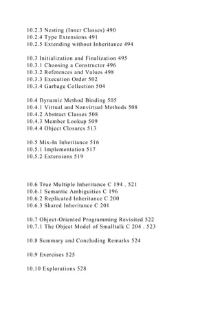 10.2.3 Nesting (Inner Classes) 490
10.2.4 Type Extensions 491
10.2.5 Extending without Inheritance 494
10.3 Initialization and Finalization 495
10.3.1 Choosing a Constructor 496
10.3.2 References and Values 498
10.3.3 Execution Order 502
10.3.4 Garbage Collection 504
10.4 Dynamic Method Binding 505
10.4.1 Virtual and Nonvirtual Methods 508
10.4.2 Abstract Classes 508
10.4.3 Member Lookup 509
10.4.4 Object Closures 513
10.5 Mix-In Inheritance 516
10.5.1 Implementation 517
10.5.2 Extensions 519
10.6 True Multiple Inheritance C 194 . 521
10.6.1 Semantic Ambiguities C 196
10.6.2 Replicated Inheritance C 200
10.6.3 Shared Inheritance C 201
10.7 Object-Oriented Programming Revisited 522
10.7.1 The Object Model of Smalltalk C 204 . 523
10.8 Summary and Concluding Remarks 524
10.9 Exercises 525
10.10 Explorations 528
 